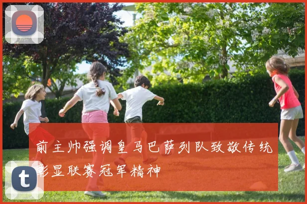 前主帅强调皇马巴萨列队致敬传统彰显联赛冠军精神